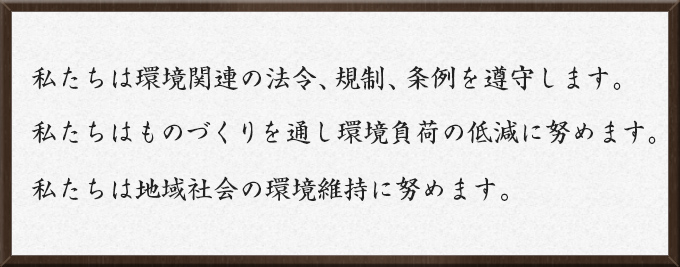 私たちは環境関連の法令、規制、条例を遵守します。　私たちはものづくりを通し環境負荷の低減に努めます。　私たちは地域社会の環境維持に努めます。